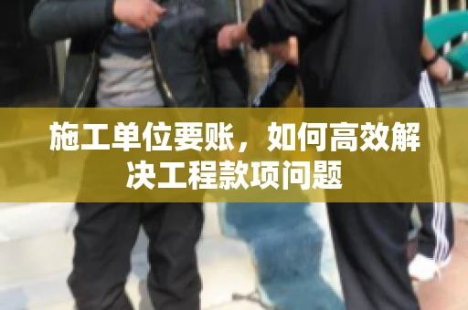 施工单位要账，如何高效解决工程款项问题