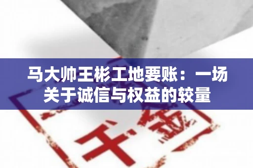 马大帅王彬工地要账:一场关于诚信与权益的较量 马大帅王彬工地要账:一场关于诚信与权益的较量