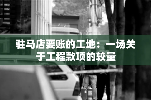 驻马店要账的工地:一场关于工程款项的较量 驻马店要账的工地:一场关于工程款项的较量