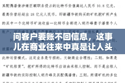问客户要账不回信息,这事儿在商业往来中真是让人头疼。咱们聊聊这个话题,看看怎么应对这种情况。 问客户要账不回信息,这事儿在商业往来中真是让人头疼。咱们聊聊这个话题,看看怎么应对这种情况。