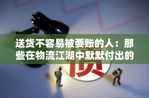 送货不容易被要账的人：那些在物流江湖中默默付出的身影