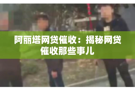 阿丽塔网贷催收：揭秘网贷催收那些事儿