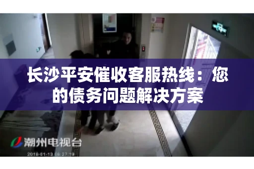 长沙平安催收客服热线：您的债务问题解决方案